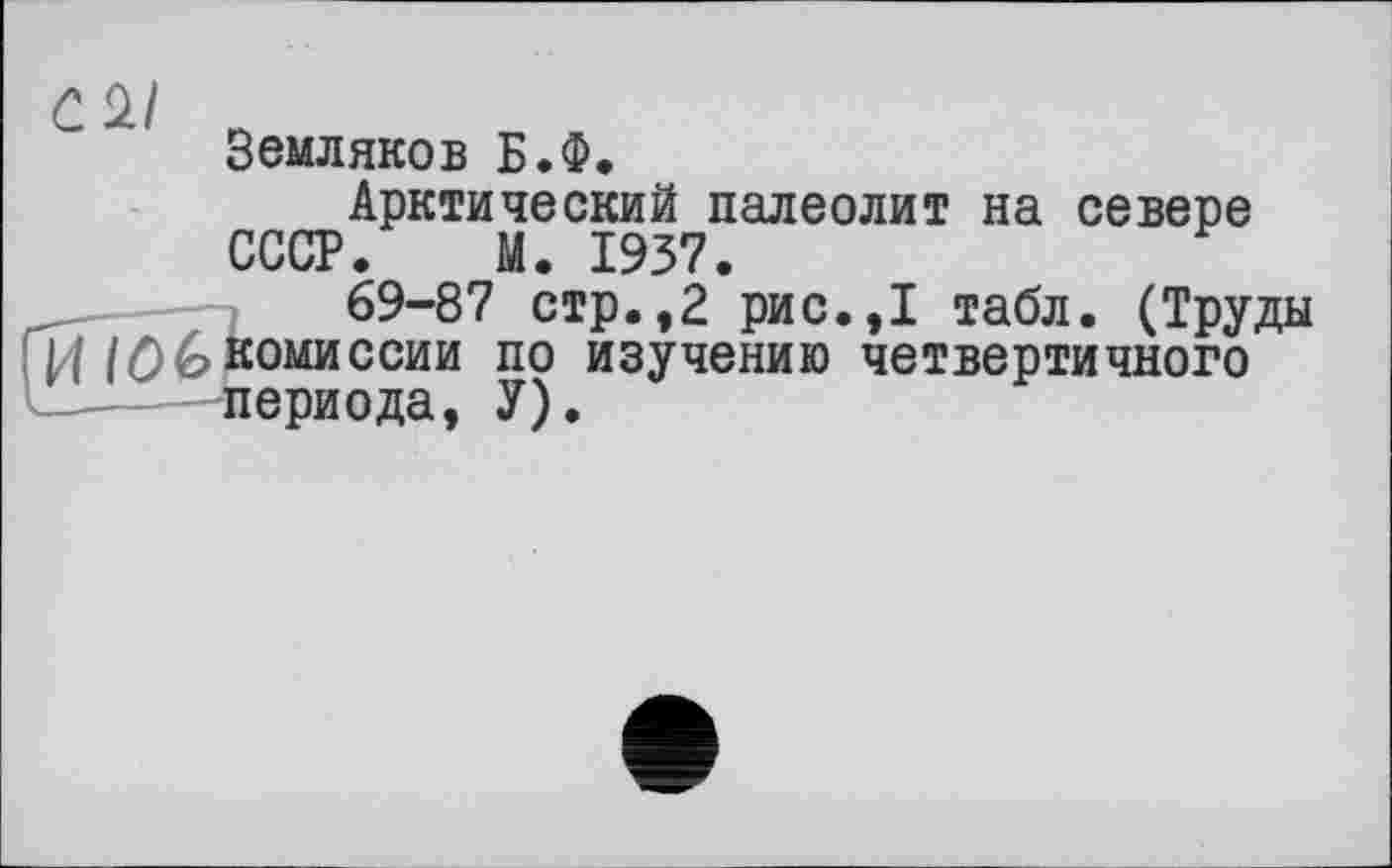 ﻿C 2/
Земляков Б.Ф.
Арктический палеолит на севере СССР. М. 1937.
69-87 стр.,2 рис.,1 табл. (Труды И IÔ&комиссии по изучению четвертичного периода, У).